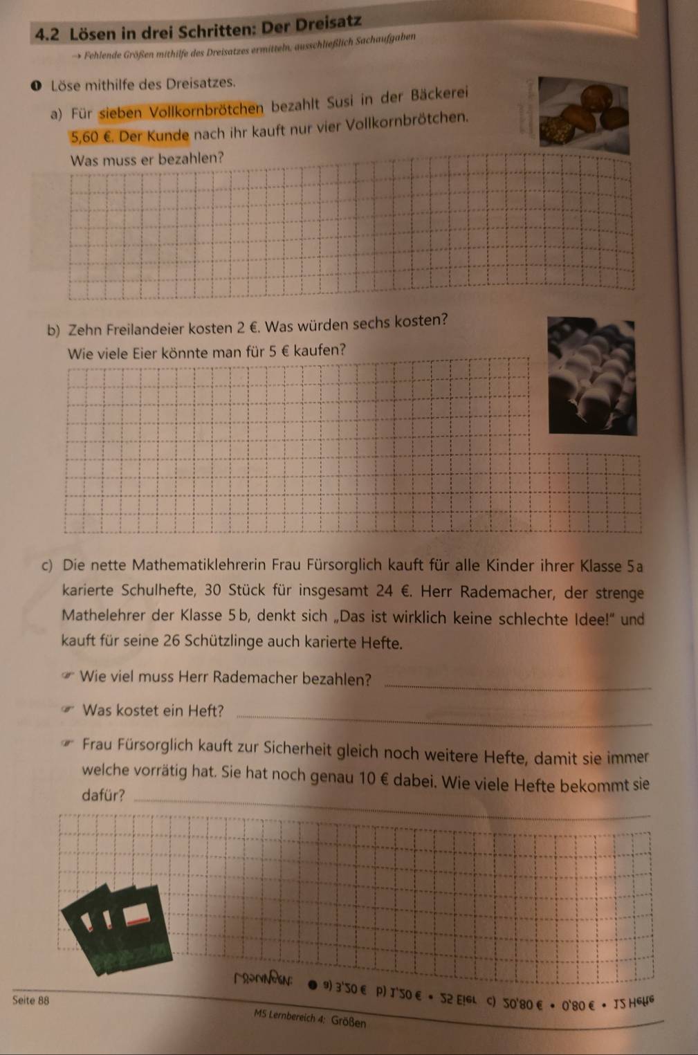 4.2 Lösen in drei Schritten: Der Dreisatz 
→ Fehlende Größen mithilfe des Dreisatzes ermitteln, ausschließlich Sachaufgaben 
Löse mithilfe des Dreisatzes. 
a) Für sieben Vollkornbrötchen bezahlt Susi in der Bäckerei
5,60 €. Der Kunde nach ihr kauft nur vier Vollkornbrötchen. 
Was muss er bezahlen? 
b) Zehn Freilandeier kosten 2 €. Was würden sechs kosten? 
Wie viele Eier könnte man für 5 € kaufen? 
c) Die nette Mathematiklehrerin Frau Fürsorglich kauft für alle Kinder ihrer Klasse 5a
karierte Schulhefte, 30 Stück für insgesamt 24 €. Herr Rademacher, der strenge 
Mathelehrer der Klasse 5b, denkt sich „Das ist wirklich keine schlechte Idee!" und 
kauft für seine 26 Schützlinge auch karierte Hefte. 
Wie viel muss Herr Rademacher bezahlen? 
_ 
Was kostet ein Heft?_ 
Frau Fürsorglich kauft zur Sicherheit gleich noch weitere Hefte, damit sie immer 
welche vorrätig hat. Sie hat noch genau 10€ dabei. Wie viele Hefte bekommt sie 
dafür?_ 
、 
9) 3'S0 € P) J'S0 € • S2 E!GL C) S0'80 € • 0'80 € • IS HEWG 
Seite 88
MS Lernbereich 4: Größen