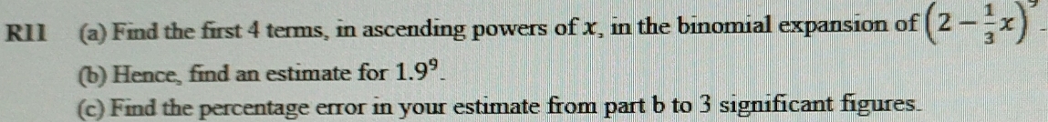 R11 (a) Find the first 4 terms, in ascending powers of x, in the binomial expansion of (2- 1/3 x)^9
(b) Hence, find an estimate for 1.9^9. 
(c) Find the percentage error in your estimate from part b to 3 significant figures.