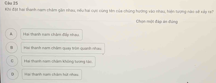 Khi đặt hai thanh nam châm gần nhau, nếu hai cực cùng tên của chúng hướng vào nhau, hiện tượng nào sẽ xảy ra?
Chọn một đáp án đúng
A Hai thanh nam châm đấy nhau.
B Hai thanh nam châm quay tròn quanh nhau.
C Hai thanh nam châm không tương tác.
D Hai thanh nam châm hút nhau.