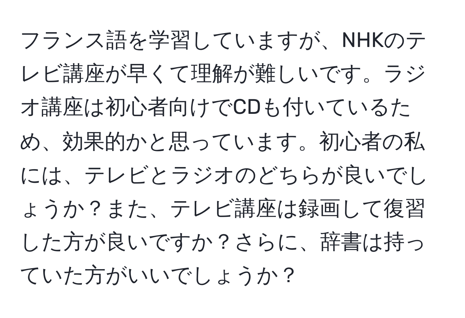 フランス語を学習していますが、NHKのテレビ講座が早くて理解が難しいです。ラジオ講座は初心者向けでCDも付いているため、効果的かと思っています。初心者の私には、テレビとラジオのどちらが良いでしょうか？また、テレビ講座は録画して復習した方が良いですか？さらに、辞書は持っていた方がいいでしょうか？