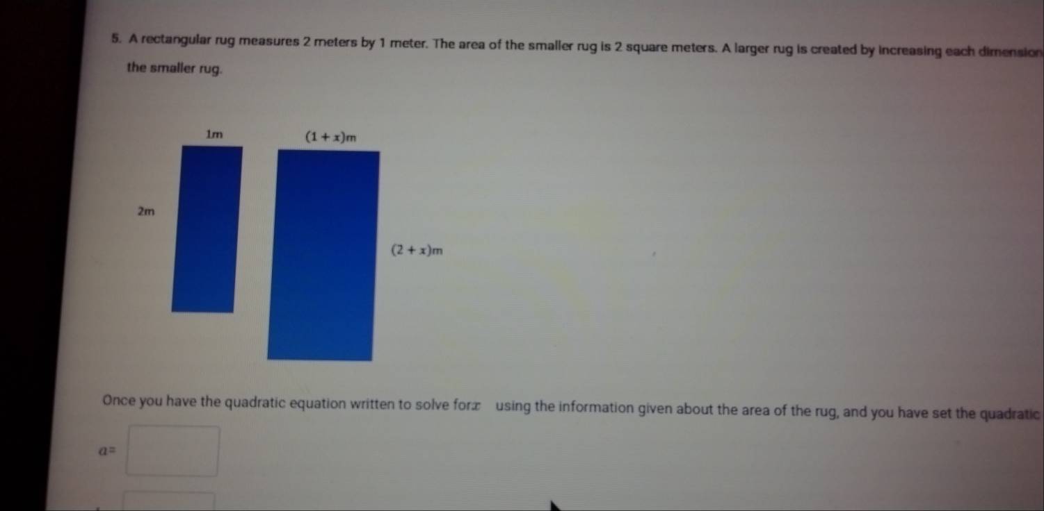 A rectangular rug measures 2 meters by 1 meter. The area of the smaller rug is 2 square meters. A larger rug is created by increasing each dimension
the smaller rug.
Once you have the quadratic equation written to solve forx using the information given about the area of the rug, and you have set the quadratic
a=