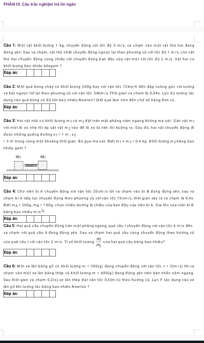 PHAN III. Câu trắc nghiệm trả lời ngần
Câu 1: Một vật khối lượng 1 kg, chuyển động với tốc độ 5 m/s, va chạm vào một vật thứ hai đang
đứng yên. Sau va chạm, vật thứ nhất chuyển động ngược lại theo phương cũ với tốc độ 1 m/s, còn vật
thứ hai chuyển động cùng chiều với chuyển động ban đầu của vật một với tốc độ 2 m/s. Vật hai có
khối lượng bao nhiêu kilogam ?
Đáp án:
Câu 2: Một quả bóng chày có khối lượng 300g bay với vận tốc 72km/h đến đập vuông góc với tường
và bật ngược trở lại theo phương cũ với vận tốc 54km/s.Thời gian va chạm là 0,04s. Lực do tường tác
dụng vào quả bóng có độ lớn bao nhiêu Newton? (kết quả làm tròn đến chữ số hàng đơn vị)
Đáp án:
Câu 3: Hai vật nhỏ có khối lượng m1 và m2 đặt trên mặt phẳng nằm ngang không ma sát. Gắn vật m1
với một lò xo nhẹ rồi ép sát vật m2 vào để lò xo bị nén rồi buông ra. Sau đó, hai vật chuyển động đi
được những quãng đường s_1=1m;s_2
= 3 m trong cùng một khoảng thời gian. Bỏ qua ma sát. Biết m_1+m_2=0.4kg. Khối lượng m2bảng bao
nhiêu gam ?
Câu 4: Cho viên bị A chuyển động với vận tốc 20cm/s tới va chạm vào bi B đang đứng yên, sau va
chạm bị A tiếp tục chuyển động theo phương cũ với vận tốc 10cm/s, thời gian xảy ra va chạm là 0,4s.
Biết m_A=200g,m_B=100g , chọn chiều dương là chiều của ban đầu của viên bi A. Gia tốc của viên bi B
bằng bao nhiêu r n/s^2?
Đáp án:
Câu 5: Hai quả cầu chuyển động trên mặt phẳng ngang, quả cầu I chuyến động với vận tốc 6 m/s đến
va chạm với quả cầu II đang đứng yên. Sau va chạm hai quả cầu cùng chuyển động theo hướng cũ
của quả cầu I với vận tốc 2 m/s. Tỉ số khối lượng frac m_1m_2 của hai quả cầu bằng bao nhiêu?
Đáp án:
Câu 6: Một xe lăn bằng gỗ có khối lượng m=300(g) đang chuyển động với vận tốc v=3(m/s)thi va
chạm vào một xe lăn bằng thép có khối lượng m=600(g) đang đứng yên trên bàn nhẫn nằm ngang.
Sau thời gian va chạm 0,2(s) xe lăn thép đạt vận tốc 0.5(m/s) theo hướng cũ. Lực F tác dụng vào xe
lăn gồ khi tương tác bằng bao nhiêu Newton ?
Đáp án: