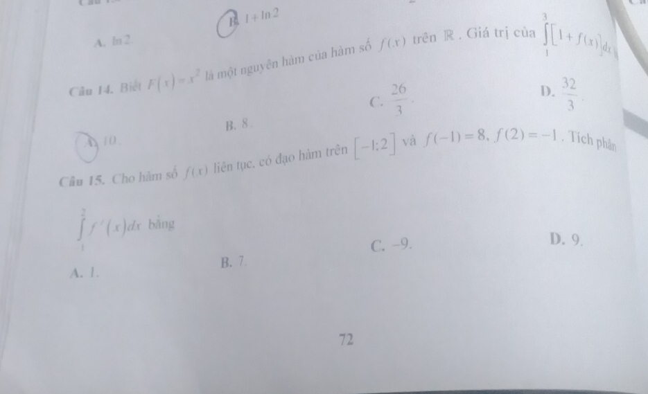 B. 1+ln 2
A. ln 2.
Câu 14. Biết F(x)=x^2 là một nguyên hàm của hàm số f(x)
trên ® . Giá trị của ∈tlimits _1^(3[1+f(x)]dx
D.
C. frac 26)3.  32/3 .
B. 8.
A 10
Câu 15. Cho hàm số f(x) liên tục. có đạo hàm trên [-1;2] và f(-1)=8, f(2)=-1. Tích phân
∈tlimits _1^2f'(x)dx bằng
C. -9. D. 9.
B. 7
A. 1.
72