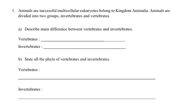 Animals are successful multicellular eukaryotes belong to Kingdom Animalia. Animals are 
divided into two groups, invertebrates and vertebrates. 
a) Describe main difference between vertebrates and invertebrates. 
Vertebrates :_ 
_ 
Invertebrates : 
b) State all the phyla of vertebrates and invertebrates. 
Vertebrates : 
_ 
Invertebrates : 
_