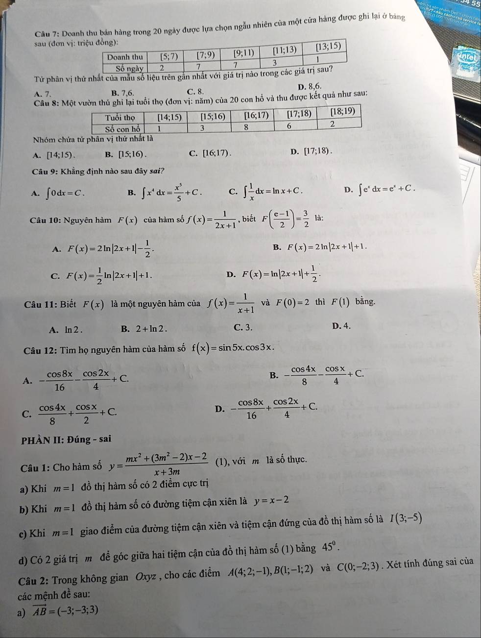 + 55
Câu 7: Doanh thu bản hàng trong 20 ngày được lựa chọn ngẫu nhiên của một cửa hàng được ghi lại ở bảng
sau (đơn vị: 
Tứ phân vị thứ nhất của mẫu số liệu trên gắn nhất với giá
A. 7. B. 7,6. C. 8. D. 8,6.
Câu 8: Mlại tuổi thọ (đơn vị: năm) của 20 con hồ và thu được kết quả như sau:
Nhóm chứa tứ phân vị thứ nhất là
A. [14;15). B. [15;16). C. [16;17). D. [17;18).
Câu 9: Khẳng định nào sau đây sai?
A. ∈t 0dx=C. B. ∈t x^4dx= x^5/5 +C. C. ∈t  1/x dx=ln x+C. D. ∈t e^xdx=e^x+C.
Câu 10: Nguyên hàm F(x) của hàm số f(x)= 1/2x+1  , biết F( (e-1)/2 )= 3/2  là:
A. F(x)=2ln |2x+1|- 1/2 .
B. F(x)=2 In |2x+1|+1.
C. F(x)= 1/2 ln |2x+1|+1. F(x)=ln |2x+1|+ 1/2 .
D.
Câu 11: Biết F(x) là một nguyên hàm của f(x)= 1/x+1  và F(0)=2 thì F(1) bằng.
A. ln 2 . B. 2+ln 2. C. 3. D. 4.
Câu 12: Tìm họ nguyên hàm của hàm số f(x)=sin 5x.cos 3x.
A. - cos 8x/16 - cos 2x/4 +C.
B. - cos 4x/8 - cos x/4 +C.
C.  cos 4x/8 + cos x/2 +C.
D. - cos 8x/16 + cos 2x/4 +C.
PHÀN II: Đúng - sai
Câu 1: Cho hàm số y= (mx^2+(3m^2-2)x-2)/x+3m  (1), với m là số thực.
a) Khi m=1 đồ thị hàm số có 2 điểm cực trị
b) Khi m=1 đồ thị hàm số có đường tiệm cận xiên là y=x-2
c) Khi m=1 giao điểm của đường tiệm cận xiên và tiệm cận đứng của đồ thị hàm số là I(3;-5)
d) Có 2 giá trịm để góc giữa hai tiệm cận của đồ thị hàm số (1) bằng 45^0.
Câu 2: Trong không gian Oxyz , cho các điểm A(4;2;-1),B(1;-1;2) và C(0;-2;3). Xét tính đúng sai của
các mệnh đề sau:
a) vector AB=(-3;-3;3)