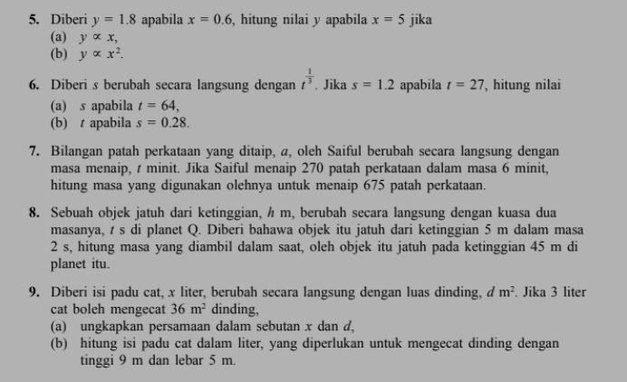 Diberi y=1.8 apabila x=0.6 , hitung nilai y apabila x=5 jika 
(a) yalpha x, 
(b) yalpha x^2. 
6. Diberi s berubah secara langsung dengan t^(frac 1)3. Jika s=1.2 apabila t=27 , hitung nilai 
(a) s apabila t=64, 
(b) t apabila s=0.28. 
7. Bilangan patah perkataan yang ditaip, a, oleh Saiful berubah secara langsung dengan 
masa menaip, t minit. Jika Saiful menaip 270 patah perkataan dalam masa 6 minit, 
hitung masa yang digunakan olehnya untuk menaip 675 patah perkataan. 
8. Sebuah objek jatuh dari ketinggian, h m, berubah secara langsung dengan kuasa dua 
masanya, t s di planet Q. Diberi bahawa objek itu jatuh dari ketinggian 5 m dalam masa
2 s, hitung masa yang diambil dalam saat, oleh objek itu jatuh pada ketinggian 45 m di 
planet itu. 
9. Diberi isi padu cat, x liter, berubah secara langsung dengan luas dinding, d m^2. Jika 3 liter
cat boleh mengecat 36m^2 dinding, 
(a) ungkapkan persamaan dalam sebutan x dan d, 
(b) hitung isi padu cat dalam liter, yang diperlukan untuk mengecat dinding dengan 
tinggi 9 m dan lebar 5 m.