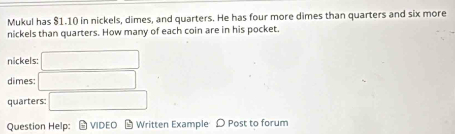 Mukul has $1.10 in nickels, dimes, and quarters. He has four more dimes than quarters and six more 
nickels than quarters. How many of each coin are in his pocket. 
nickels: □
dimes: □ 
quarters: □ 
Question Help: Written Example D Post to forum