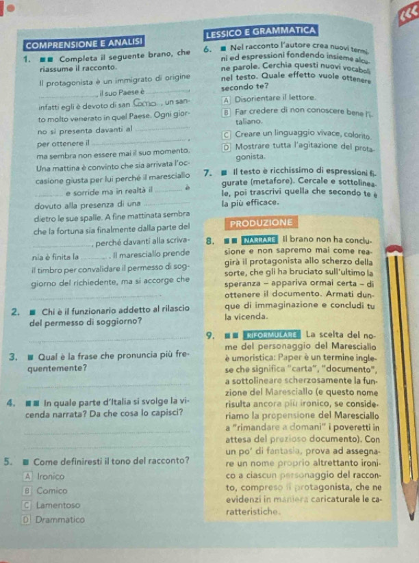 LESSICO E GRAMMATICA
COMPRENSIONE E ANALIS 6. ■ Nel racconto l’autore crea nuovi termi.
1. ■■ Completa il seguente brano, che
ni ed espressioni fondendo insieme alcu
riassume il racconto. ne parole. Cerchia questi nuovi vocaboli
Il protagonista è un immigrato di origine nel testo. Quale effetto vuole ottenere
_, il suo Paese è_ secondo te?
infatti egli è devoto di san _, un san- A Disorientare il lettore
_
to molto venerato in quel Paese. Ogni gior- B Far credere di non conoscere bene I'i.
taliano.
no si presenta davanti al C Creare un linguaggio vivace, colorito.
per ottenere il
_
ma sembra non essere mai il suo momento.
D Mostrare tutta l'agitazione del prota
Una mattina è convinto che sia arrivata l'oc- gonista.
casione giusta per lui perché il maresciallo 7. ■ Il testo è ricchissimo di espressioni fi-
gurate (metafore). Cercale e sottolinea.
_e sorride ma in realtà il _è e, poi trascrivi quella che secondo te é
dovuto alla presenza di una _la più efficace.
dietro le sue spalle. A fine mattinata sembra
che la fortuna sía finalmente dalla parte del PRODUZIONE
_, perché davanti alla scriva- 8. ■■ NARRARE Il brano non ha conclu.
nia è finita la _ Il maresciallo prende sione e non sapremo mai come rea
girà il protagonista allo scherzo della
il timbro per convalidare il permesso di sog- sorte, che gli ha bruciato sull’ultimo la
giorno del richiedente, ma si accorge che speranza - appariva ormai certa - di
_ottenere il documento. Armati dun-
2. ■ Chiè il funzionario addetto al rilascio que di immaginazione e concludi tu
del permesso di soggiorno? la vicenda.
_9.■■ RFORMULARE La scelta del no-
me del personaggio del Maresciallo
3. # Qual è la frase che pronuncia più fre-  é umoristica: Paper è un termine ingle-
quentemente? se che significa "carta", "documento"
_a sottolineare scherzosamente la fun-
zione del Maresciallo (e questo nome
4. ■■ In quale parte d'Italia si svolge la vi- risulta ancora più ironico, se conside.
cenda narrata? Da che cosa lo capisci? riamo la propensione del Maresciallo
_
a "rimandare a domani" i poveretti in
_
attesa del prezioso documento). Con
un po' di fantasia, prova ad assegna-
5. ■ Come definiresti il tono del racconto? re un nome proprio altrettanto ironi-
A Ironico co a ciascun personaggio del raccon-
B Comico to, compreso i protagonista, che ne
evidenzi in maniera caricaturale le ca-
CLamentoso ratteristiche.
D Drammatico