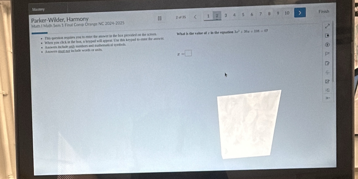 Mastery
Parker-Wilder, Harmony 2 of 35 1 2 3 4 5 6 7 8 9 10 > Finish
Math I Math Sem 1 Final Comp Orange NC 2024-2025
This question requires you to enter the answer in the box provided on the screen. What is the value of £ in the equation 3x^2+36x+108=0? 
When you click in the box, a keypad will appear. Use this keypad to enter the answer.
Answers include only mumbers and mathernatical symbols.
Answers must nor include words or units.
x=□