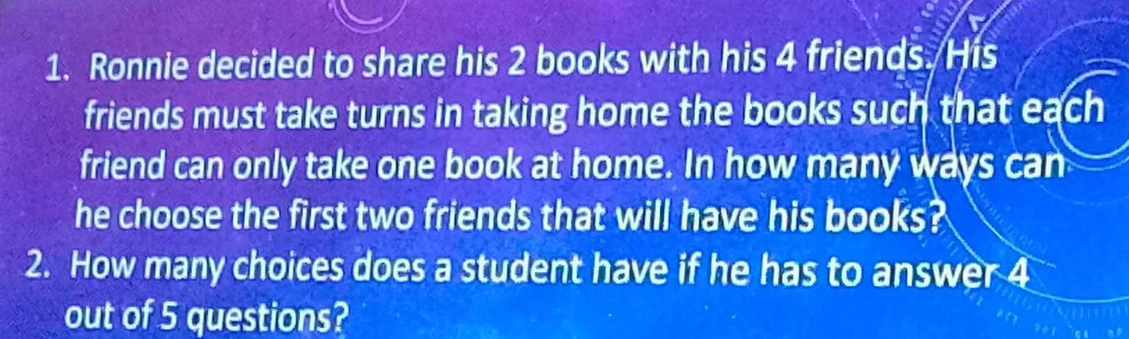 Ronnie decided to share his 2 books with his 4 friends. His 
friends must take turns in taking home the books such that each 
friend can only take one book at home. In how many ways can 
he choose the first two friends that will have his books? 
2. How many choices does a student have if he has to answer 4
out of 5 questions?