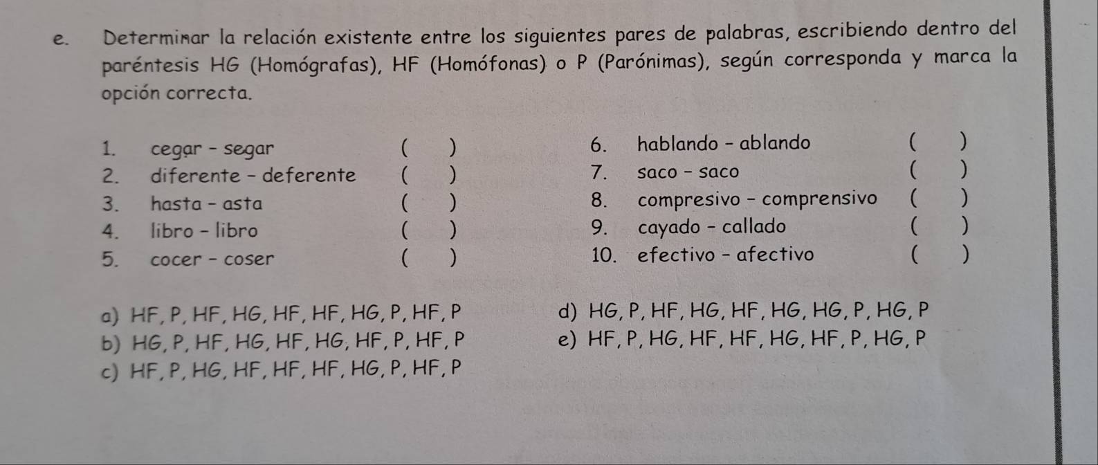 Determinar la relación existente entre los siguientes pares de palabras, escribiendo dentro del
paréntesis HG (Homógrafas), HF (Homófonas) o P (Parónimas), según corresponda y marca la
opción correcta.
1. cegar - segar ( ) 6. hablando - ablando ( )
2. diferente - deferente ( ) 7. saco -saco
( )
3. hasta - asta ( ) 8. compresivo - comprensivo ( )
4. libro - libro ( ) 9. cayado - callado ( )
5. cocer - coser ( ) 10. efectivo - afectivo ( )
a) HF, P, HF, HG, HF, HF, HG, P, HF, P d) HG, P, HF, HG, HF, HG, HG, P, HG, P
b) HG, P, HF, HG, HF, HG, HF, P, HF, P e) HF, P, HG, HF, HF, HG, HF, P, HG, P
c) HF, P, HG, HF, HF, HF, HG, P, HF, P