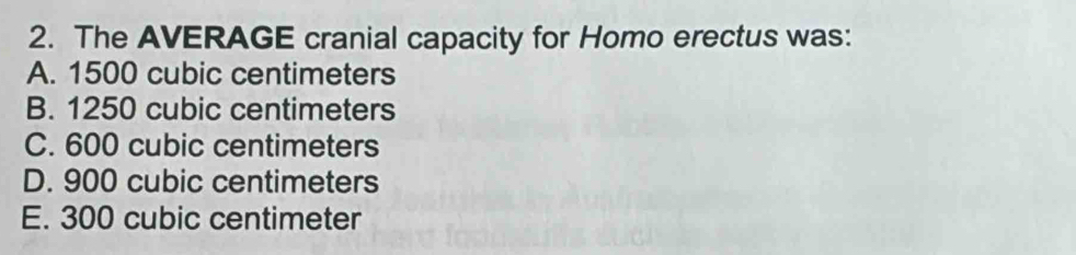 The AVERAGE cranial capacity for Homo erectus was:
A. 1500 cubic centimeters
B. 1250 cubic centimeters
C. 600 cubic centimeters
D. 900 cubic centimeters
E. 300 cubic centimeter