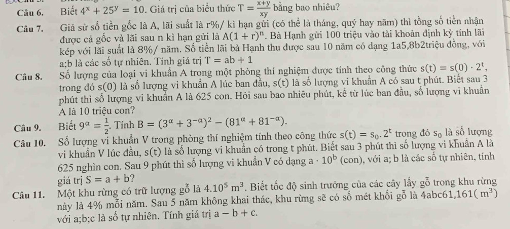 Biết 4^x+25^y=10. Giá trị của biểu thức T= (x+y)/xy  bằng bao nhiêu?
Câu 7. Giả sử số tiền gốc là A, lãi suất là r%/ kì hạn gửi (có thể là tháng, quý hay năm) thì tồng số tiền nhận
được cả gốc và lãi sau n kì hạn gửi là A(1+r)^n. Bà Hạnh gửi 100 triệu vào tài khoản định kỳ tính lãi
kép với lãi suất là 8%/ năm. Số tiền lãi bà Hạnh thu được sau 10 năm có dạng 1a5,8b2triệu đồng, với
a;b là các số tự nhiên. Tính giá trị T=ab+1
Câu 8. Số lượng của loại vi khuẩn A trong một phòng thí nghiệm được tính theo công thức s(t)=s(0)· 2^t,
trong đó s(0) là số lượng vi khuần A lúc ban đầu, s(t) là số lượng vi khuẩn A có sau t phút. Biết sau 3
phút thì số lượng vi khuẩn A là 625 con. Hỏi sau bao nhiêu phút, kể từ lúc ban đầu, số lượng vi khuẩn
A là 10 triệu con?
Câu 9. Biết 9^(alpha)= 1/2 . Tính B=(3^(alpha)+3^(-alpha))^2-(81^(alpha)+81^(-alpha)).
Câu 10. Số lượng vi khuẩn V trong phòng thí nghiệm tính theo công thức s(t)=s_0.2^t trong đó s_0 là số lượng
vi khuần V lúc đầu, s(t) là số lượng vi khuẩn có trong t phút. Biết sau 3 phút thì số lượng vi khuần A là
625 nghìn con. Sau 9 phút thì số lượng vi khuẩn V có dạng a· 10^b (con), với a; b là các số tự nhiên, tính
giá trị S=a+b ?
Câu 11. Một khu rừng có trữ lượng gỗ là 4.10^5m^3. Biết tốc độ sinh trưởng của các cây lấy gỗ trong khu rừng
này là 4% mỗi năm. Sau 5 năm không khai thác, khu rừng sẽ có số mét khối gỗ là  ở 4abc6 ,161(m^3)
với a;b;c là số tự nhiên. Tính giá trị a-b+c.