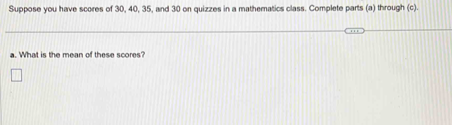 Suppose you have scores of 30, 40, 35, and 30 on quizzes in a mathematics class. Complete parts (a) through (c). 
a. What is the mean of these scores?