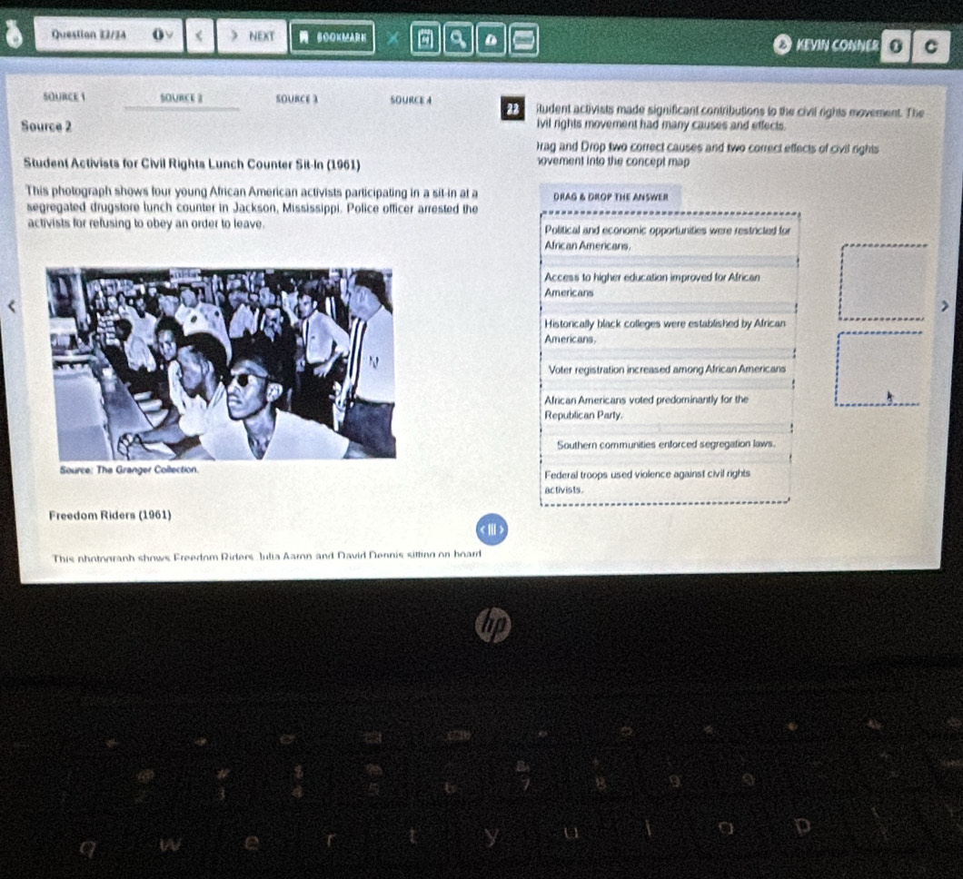 Question Z2/2A (ν < ) NEXT BOOKMAR K X a D KEVIN CONNER 0 C
SOURCE  1 SOURCE 2 SOURCE 3 SOURCE A 22 itudent activists made significant contributions to the civil rights movement. The
Source 2 ivil rights movement had many causes and effects.
rag and Drop two correct causes and two correct effects of civil rights
Student Activists for Civil Rights Lunch Counter Sit-In (1961) ovement into the concept map 
This photograph shows four young African American activists participating in a sit-in at a DRAG & DROP THE ANSWER
segregated drugstore lunch counter in Jackson, Mississippi. Police officer arrested the
activists for refusing to obey an order to leave. Political and economic opportunities were restricted for
African Americans.
Access to higher education improved for African
Americans
>
Historically black colleges were established by African
Americans.
Voter registration increased among African Americans
African Americans voted predominantly for the
Republican Party.
Southern communities enforced segregation laws.
Federal troops used violence against civil rights
activ ists.
Freedom Riders (1961)
Ⅲ)
This nhotogranh shows Freedom Rirlers Julia Aaron and David Dennis sitting on hoard
6