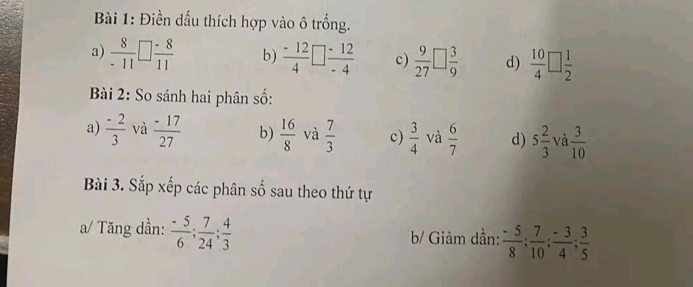 Điền dấu thích hợp vào ô trống. 
a)  8/-11 □  (-8)/11   (-12)/4 □  (-12)/-4  c)  9/27 □  3/9  d)  10/4 □  1/2 
b) 
Bài 2: So sánh hai phân số: 
a)  (-2)/3  và  (-17)/27  b)  16/8  và  7/3  c)  3/4  và  6/7  d) 5 2/3  và  3/10 
Bài 3. Sắp xếp các phân số sau theo thứ tự 
a/ Tăng dần:  (-5)/6 ;  7/24 ;  4/3  b/ Giảm dần:  (-5)/8 ;  7/10 ;  (-3)/4 ;  3/5 