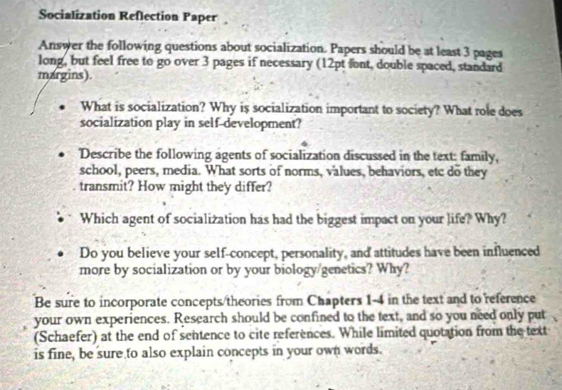 Socialization Reflection Paper 
Answer the following questions about socialization. Papers should be at least 3 pages 
long, but feel free to go over 3 pages if necessary (12pt font, double spaced, standard 
margins). 
What is socialization? Why is socialization important to society? What role does 
socialization play in self-development? 
'Describe the following agents of socialization discussed in the text: family, 
school, peers, media. What sorts of norms, values, behaviors, etc do they 
transmit? How might they differ? 
Which agent of socialization has had the biggest impact on your life? Why? 
Do you believe your self-concept, personality, and attitudes have been influenced 
more by socialization or by your biology/genetics? Why? 
Be sure to incorporate concepts/theories from Chapters 1-4 in the text and to reference 
your own experiences. Research should be confined to the text, and so you need only put 
(Schaefer) at the end of sentence to cite references. While limited quotation from the text 
is fine, be sure to also explain concepts in your own words.