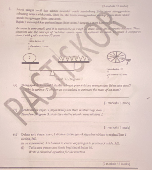 [2 markal / 2 marks][ 
3. Atum sangat kevil dan adalah msutahil untak menimhang jisim atom monggaakan 
sebarang neraca elektronik. Oleh itu, ahli kimia menggunakan ktassep 'yaim atam relatif 
untuk menganggar jisim satu atom. 
Rajah 3 menunjukkan perbandingan jisim atom J dengan -tom karbon - 12
An atom is very small, and it is impossible to weigh its mass using an electronic balance. Thu 
chemists use the concept of "relative atomic mass" to estimate its mass. Dlagram 3 compares 
atum J with L of a carbon- 12 atom.
12
⊥ aton karbon -1
12
⊥ of a curbum -12 at/on
12
J
⊥aon karbon −12
12
f of a carbon - 12 sum 
Rajah 3 / Diagrum 3 12 
(a) Mengapakah karbon -12 dipilih sebagai piawai dalam menganggar jisim satu atom? 
Why is carbon- 12 chosen as a standard to estimate the muss of an atom? 
[l markah / I mark] 
(b) Berdasark n Rajah 3, anyatakan jisim atom relative bagi atom J. 
Based on Blagram 3, state the relative atomic mass of atom J. 
[l markah / 1 mark] 
(c) Dalam satu eksperimen, J dibakar dalam gas oksigen berlebihan menghasilkan J 
oksida, J_2O. 
In an experiment, J is burned in excess oxygen gas to produce J axide, J_2O. 
(i) Tulis satu persamaan kimia bagi tindak balas ini. 
Write a chemical equation for the reaction. 
[2 markah / 2 marks]