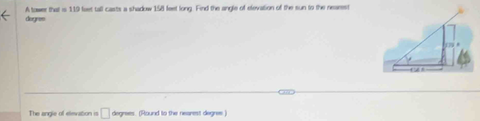 A tawer that is 119 faet tall casts a shadow 158 feet long. Find the angle of elevation of the sun to the nearest 
dogres 
The angle of elevation is □ degrees. (Round to the nearest degres.)