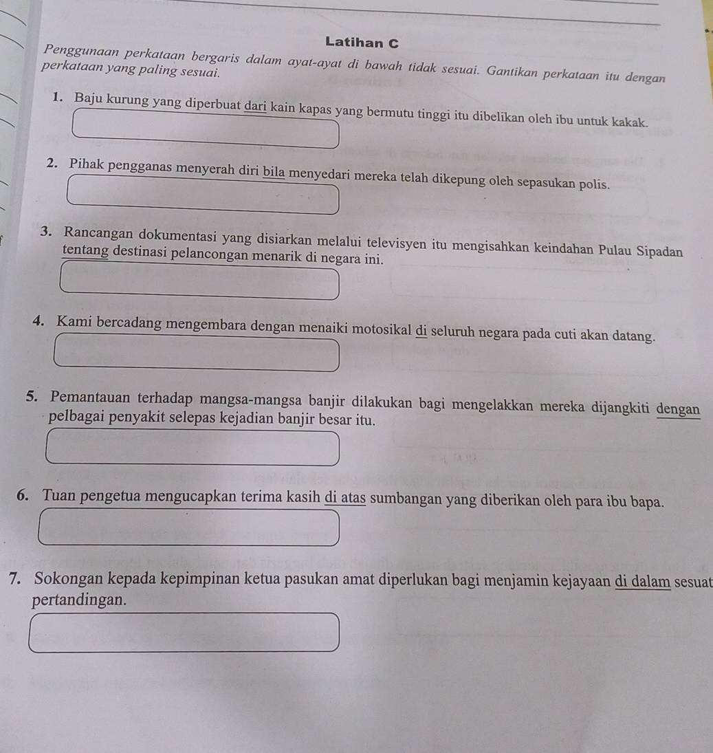 Latihan C 
Penggunaan perkataan bergaris dalam ayat-ayat di bawah tidak sesuai. Gantikan perkataan itu dengan 
perkataan yang paling sesuai. 
1. Baju kurung yang diperbuat dari kain kapas yang bermutu tinggi itu dibelikan oleh ibu untuk kakak. 
2. Pihak pengganas menyerah diri bila menyedari mereka telah dikepung oleh sepasukan polis. 
3. Rancangan dokumentasi yang disiarkan melalui televisyen itu mengisahkan keindahan Pulau Sipadan 
tentang destinasi pelancongan menarik di negara ini. 
4. Kami bercadang mengembara dengan menaiki motosikal di seluruh negara pada cuti akan datang. 
5. Pemantauan terhadap mangsa-mangsa banjir dilakukan bagi mengelakkan mereka dijangkiti dengan 
pelbagai penyakit selepas kejadian banjir besar itu. 
6. Tuan pengetua mengucapkan terima kasih di atas sumbangan yang diberikan oleh para ibu bapa. 
7. Sokongan kepada kepimpinan ketua pasukan amat diperlukan bagi menjamin kejayaan di dalam sesuat 
pertandingan.