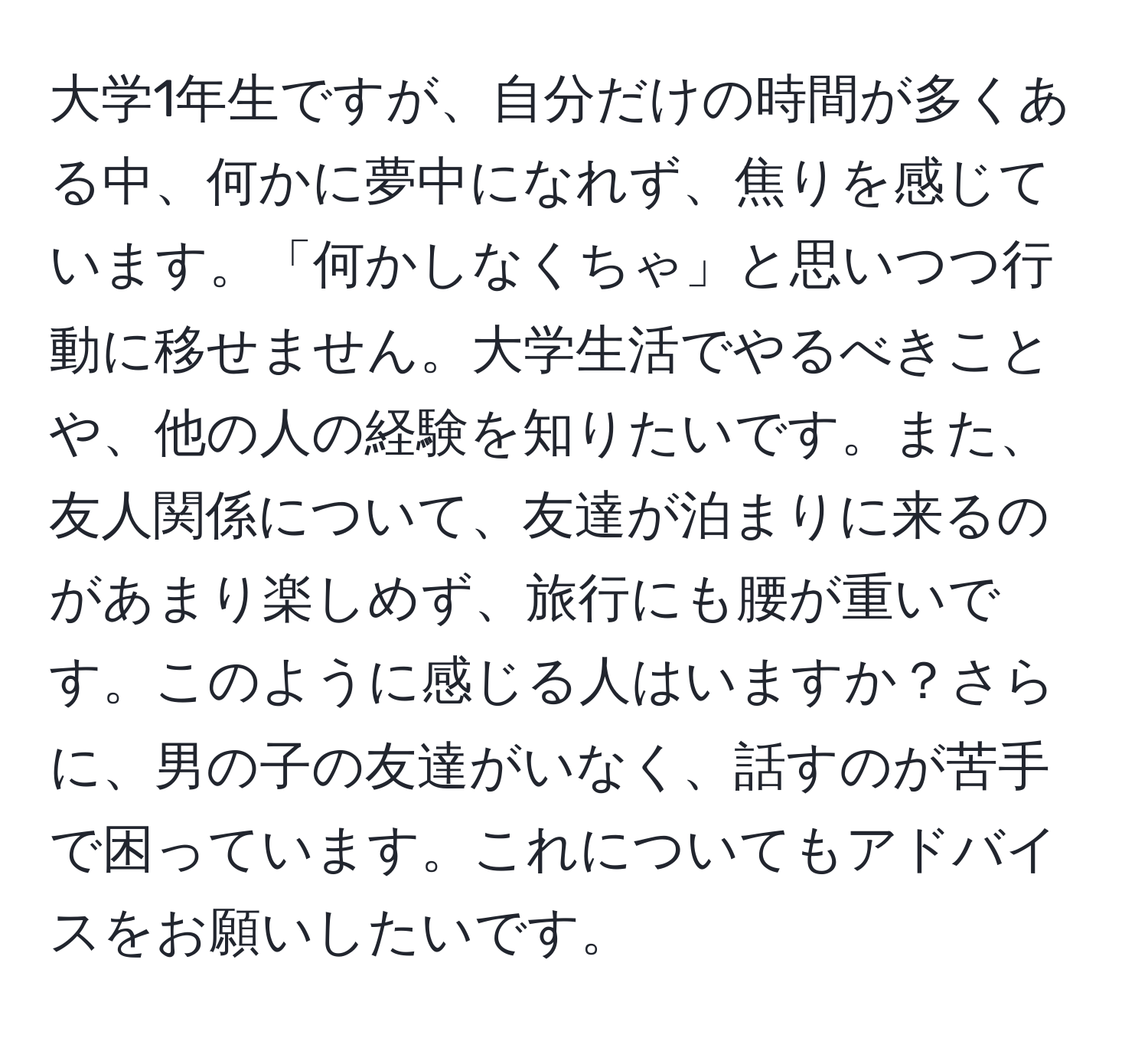 大学1年生ですが、自分だけの時間が多くある中、何かに夢中になれず、焦りを感じています。「何かしなくちゃ」と思いつつ行動に移せません。大学生活でやるべきことや、他の人の経験を知りたいです。また、友人関係について、友達が泊まりに来るのがあまり楽しめず、旅行にも腰が重いです。このように感じる人はいますか？さらに、男の子の友達がいなく、話すのが苦手で困っています。これについてもアドバイスをお願いしたいです。