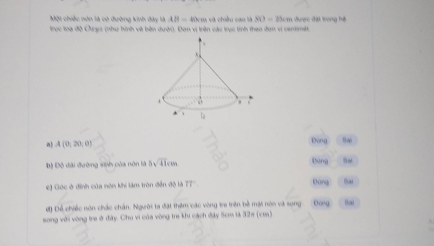 Một chiếc nón là có đường kính đây là AB=40cm và chiều cao là SO=25cm được đặt trong hệ
trục toạ độ Ōzyz (như hình vẽ bên dưới). Đơn vị trên các trục tính theo đơn vị centimét.
a) A(0;20;0)
Đùng Sại
b) Độ dài đường sinh của nón là 5sqrt(41)cm.
Đùng Bai
c) Góc ở đỉnh của nón khi làm tròn đến độ là 77".
Đùng Bai
d) Để chiếc nón chắc chấn. Người ta đặt thêm các vòng tre trên bề mặt nón và song Đúng Bai
song với vòng tre ở đây. Chu vi của vòng tre khi cách đảy 5cm là 32π (cm).