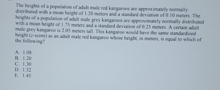 The heights of a population of adult male red kangaroos are approximately normally
distributed with a mean height of 1.20 meters and a standard deviation of 0.10 meters. The
heights of a population of adult male grey kangaroos are approximately normally distributed
with a mean height of 1.75 meters and a standard deviation of 0.25 meters. A certain adult
male grey kangaroo is 2.05 meters tall. This kangaroo would have the same standardized
height (z-score) as an adult male red kangaroo whose height, in meters, is equal to which of
the following?
A. 1.08
B. 1.20
C. 1.30
D. 1.32
E. 1.45