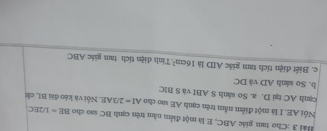 Cho tam giác ABC, E là một điểm nằm trên cạnh BC sao cho BE=1/2EC. 
Nổi AE. I là một điểm nằm trên cạnh AE sao cho AI=2/3AE. Nối và kéo dài BI, cắt 
cạnh AC tại D. a. So sánh S ABI và S BIC 
b. So sánh AD và DC
c. Biết điện tích tam giác AID là 16cm^2.Tính diện tích tam giác ABC