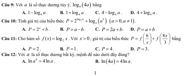 Với a là số thực dương tùy ý, log _4(4a) bằng
A. 1-log _4a. B. 1+log _4a. C. 4-log _4a. D. 4+log _4a. 
Câu 10: Tính giá trị của biểu thức P=2^(log _2)a+log _a(a^b)(a>0,a!= 1).
A. P=2^a+b. B. P=a-b. C. P=2a+b. D. P=a+b. 
Câu 11: Cho hàm số f(x)=log _2x. Với x>0 , giá trị của biểu thức P=f( 6/x )+f( 8x/3 ) bǎng
A. P=2. B. P=1. C. P=4. D. P=3. 
Câu 12: Với a là số thực dương bất kỳ, mệnh đề nào dưới đây đúng?
A. ln a^4=4ln a. B. ln (4a)=4ln a. 
1