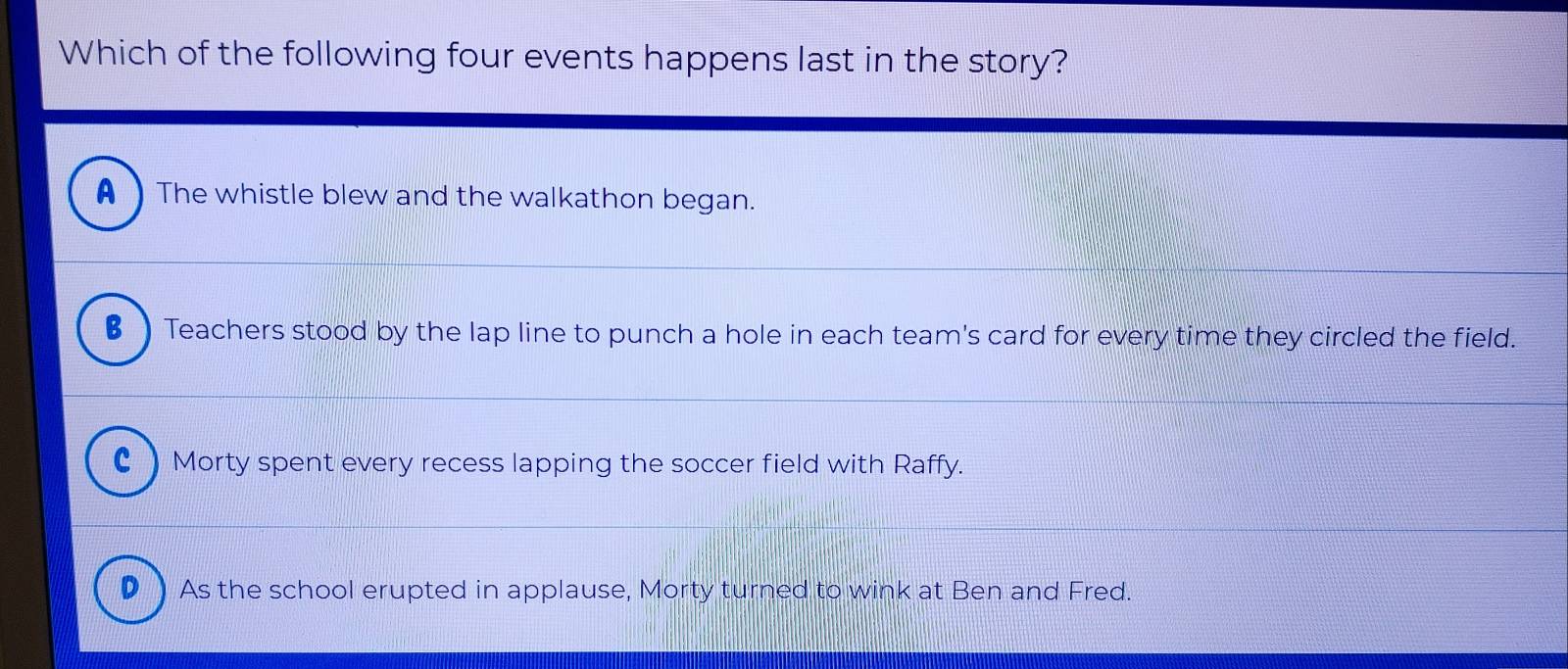 Which of the following four events happens last in the story?
A  The whistle blew and the walkathon began.
€ ) Teachers stood by the lap line to punch a hole in each team's card for every time they circled the field.
C) Morty spent every recess lapping the soccer field with Raffy.
D  As the school erupted in applause, Morty turned to wink at Ben and Fred.