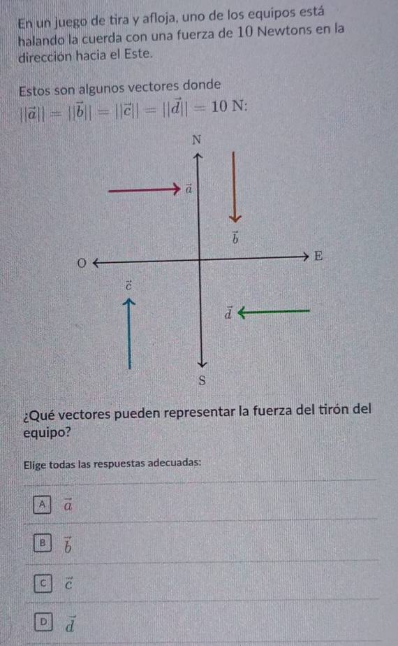 En un juego de tira y afloja, uno de los equipos está
halando la cuerda con una fuerza de 10 Newtons en la
dirección hacia el Este.
Estos son algunos vectores donde
||vector a||=||vector b||=||vector c||=||vector d||=10N:
¿Qué vectores pueden representar la fuerza del tirón del
equipo?
Elige todas las respuestas adecuadas:
A vector a
B vector b
C vector c
D vector d