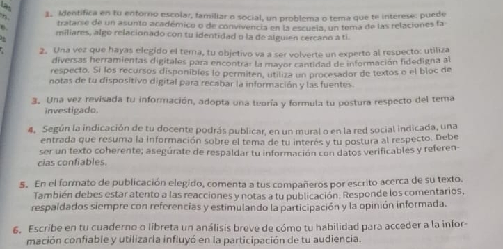 las 
n 1. Identifica en tu entorno escolar, familiar o social, un problema o tema que te interese: puede 
tratarse de un asunto académico o de convivencia en la escuela, un tema de las relaciones la- 
6. miliares, algo relacionado con tu identidad o la de alguien cercano a ti. 
2. Una vez que hayas elegido el tema, tu objetivo va a ser volverte un experto al respecto: utiliza 
diversas herramientas digitales para encontrar la mayor cantidad de información fidedigna al 
respecto. Si los recursos disponibles lo permiten, utiliza un procesador de textos o el bloc de 
notas de tu dispositivo digital para recabar la información y las fuentes. 
3. Una vez revisada tu información, adopta una teoría y formula tu postura respecto del tema 
investigado. 
4. Según la indicación de tu docente podrás publicar, en un mural o en la red social indicada, una 
entrada que resuma la información sobre el tema de tu interés y tu postura al respecto. Debe 
ser un texto coherente; asegúrate de respaldar tu información con datos verificables y referen- 
cias confiables. 
5. En el formato de publicación elegido, comenta a tus compañeros por escrito acerca de su texto. 
También debes estar atento a las reacciones y notas a tu publicación. Responde los comentarios, 
respaldados siempre con referencias y estimulando la participación y la opinión informada. 
6. Escribe en tu cuaderno o libreta un análisis breve de cómo tu habilidad para acceder a la infor- 
mación confiable y utilizarla influyó en la participación de tu audiencia.