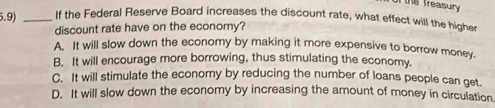 of the Treasury
5.9) _If the Federal Reserve Board increases the discount rate, what effect will the higher
discount rate have on the economy?
A. It will slow down the economy by making it more expensive to borrow money.
B. It will encourage more borrowing, thus stimulating the economy.
C. It will stimulate the economy by reducing the number of loans people can get.
D. It will slow down the economy by increasing the amount of money in circulation