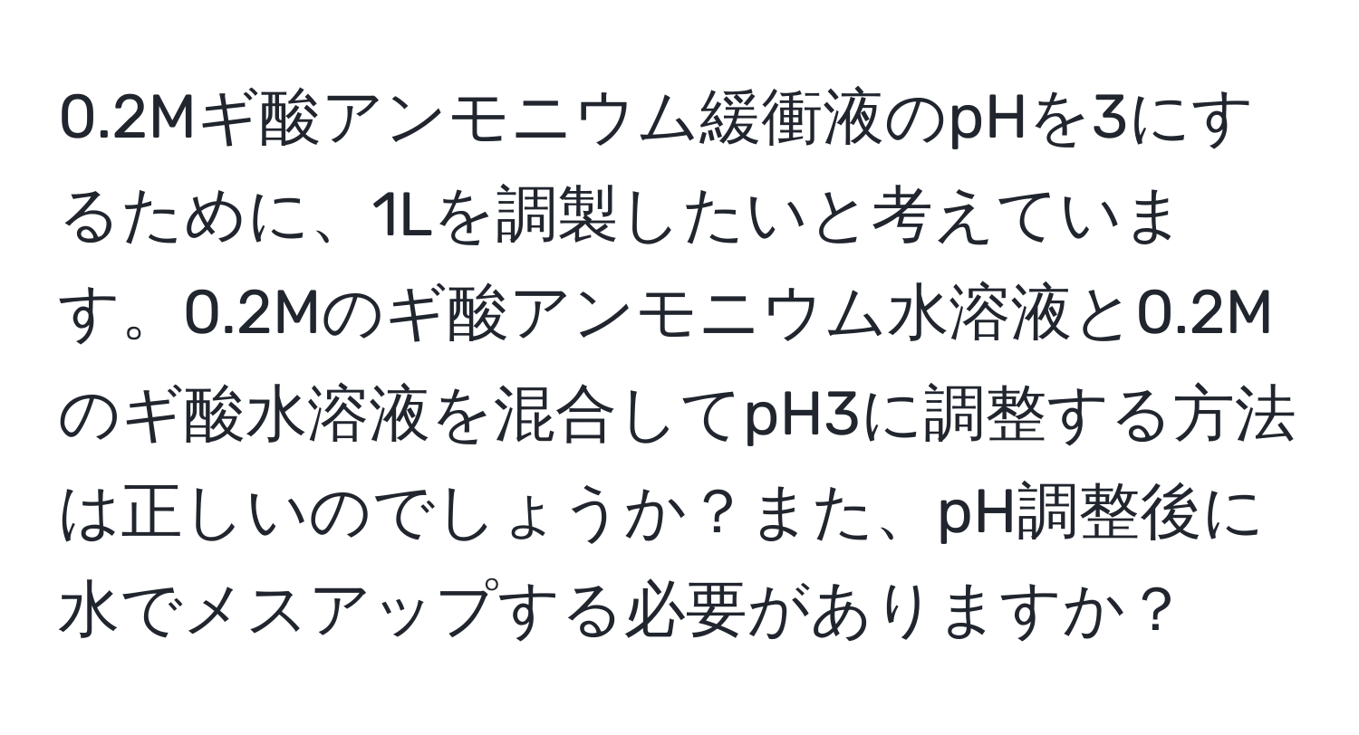 0.2Mギ酸アンモニウム緩衝液のpHを3にするために、1Lを調製したいと考えています。0.2Mのギ酸アンモニウム水溶液と0.2Mのギ酸水溶液を混合してpH3に調整する方法は正しいのでしょうか？また、pH調整後に水でメスアップする必要がありますか？