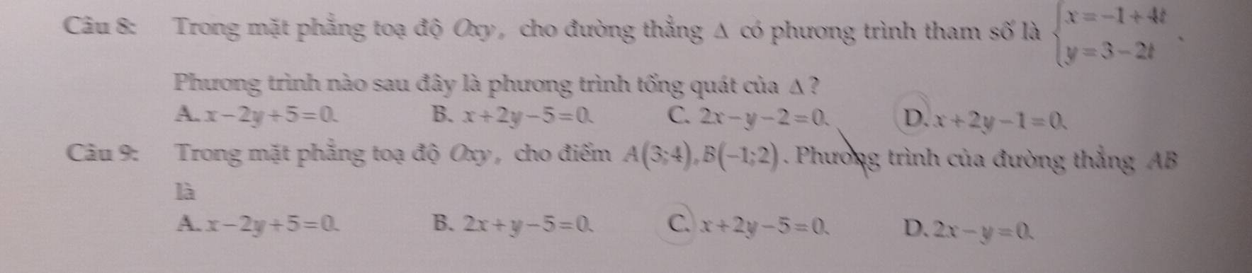 Trong mặt phẳng toạ độ Oxy, cho đường thẳng Δ có phương trình tham số là beginarrayl x=-1+4t y=3-2tendarray.. 
Phương trình nào sau đây là phương trình tống quát của Δ ?
A. x-2y+5=0. B. x+2y-5=0. C. 2x-y-2=0. D. x+2y-1=0. 
Câu 9: Trong mặt phẳng toạ độ Oxy , cho điểm A(3;4), B(-1;2). Phường trình của đường thắng AB
là
A. x-2y+5=0 B. 2x+y-5=0. C. x+2y-5=0. D. 2x-y=0.