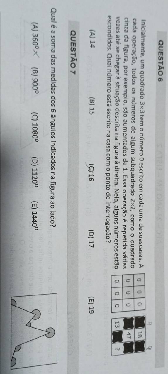 ATRL - MS QVA ES -
Inicialmente, um quadrado 3* 3 tem o número 0 escrito em cada uma de suascasas. A
cada operação, todos os números de algum subquadrado 2* 2 , como o quadrado
cinza da figura, por exemplo, são aumentados de 1. Essa operação é repetida várias
vezes até se chegar à situação descrita na figura à direita. Nela, alguns números estão
escondidos. Qual número está escrito na casa com o ponto de interrogação?
(A) 14 (B) 15 (C) 16 (D) 17 (E) 19
QUESTÃO 7
Qual é a soma das medidas dos 6 ângulos indicados na figura ao lado?
(A) 360° (B) 900° (C) 1080° (D) 1120° (E) 1440°