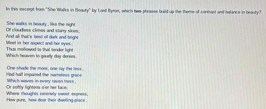 In this excerpt from "She Walks in Beauty" by Lord Byron, which two phrases build up the theme of contrast and balance in beauty? 
She walks in beauty, like the night 
Of cloudless climes and starry skies; 
And all that's best of dark and bright 
Meet in her aspect and her eyes; 
Thus mellowed to that tender light 
Which heaven to gaudy day denies. 
One shade the more, one ray the less, 
Had half impaired the nameless grace 
Which waves in every raven tress, 
Or softly lightens o'er her face; 
Where thoughts serenely sweet express, 
How pure, how dear their dwelling-place.