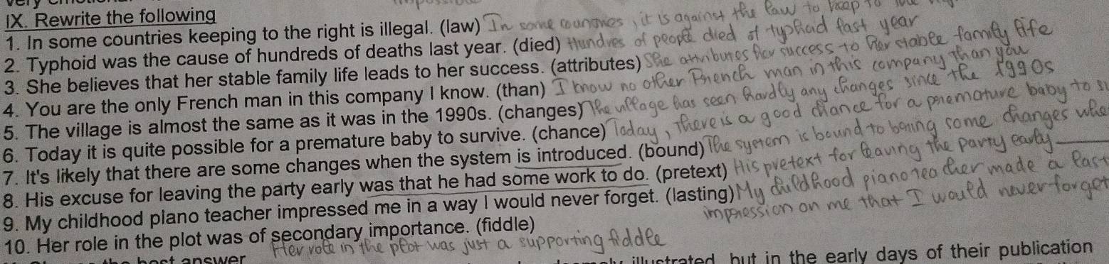 Rewrite the following 
1. In some countries keeping to the right is illegal. (law) 
2. Typhoid was the cause of hundreds of deaths last year. (died) 
3. She believes that her stable family life leads to her success. (attributes) 
4. You are the only French man in this company I know. (than) 
5. The village is almost the same as it was in the 1990s. (changes) 
6. Today it is quite possible for a premature baby to survive. (chance) 
7. It's likely that there are some changes when the system is introduced. (bound) 
8. His excuse for leaving the party early was that he had some work to do. (pretext) 
9. My childhood plano teacher impressed me in a way I would never forget. (lasting) 
10. Her role in the plot was of secondary importance. (fiddle) 
trated, but in the early days of their publication