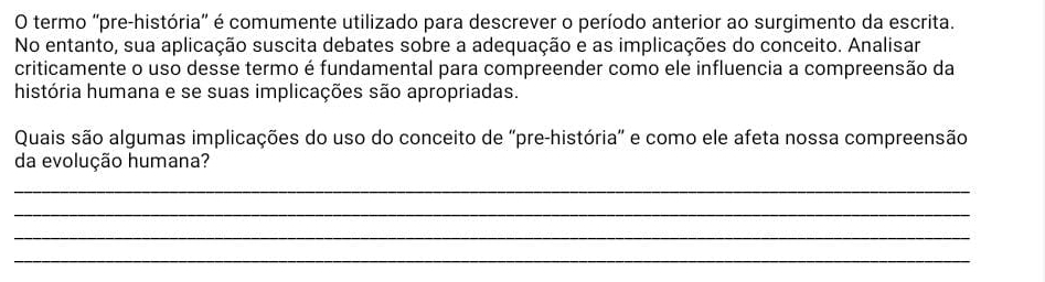 termo 'pre-história' é comumente utilizado para descrever o período anterior ao surgimento da escrita. 
No entanto, sua aplicação suscita debates sobre a adequação e as implicações do conceito. Analisar 
criticamente o uso desse termo é fundamental para compreender como ele influencia a compreensão da 
história humana e se suas implicações são apropriadas. 
Quais são algumas implicações do uso do conceito de 'pre-história" e como ele afeta nossa compreensão 
da evolução humana? 
_ 
_ 
_ 
_