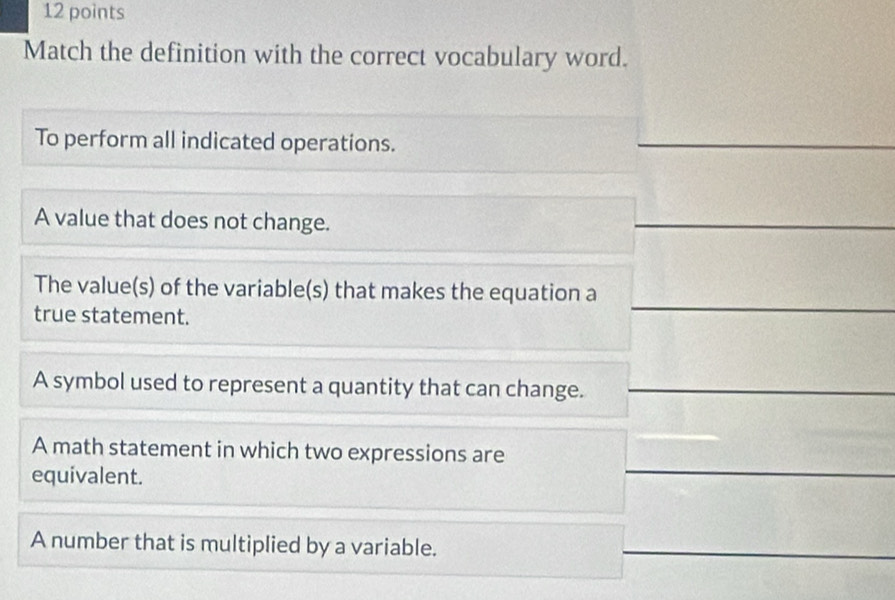 Match the definition with the correct vocabulary word.
To perform all indicated operations.
A value that does not change.
The value(s) of the variable(s) that makes the equation a
true statement.
A symbol used to represent a quantity that can change.
A math statement in which two expressions are
equivalent.
A number that is multiplied by a variable.