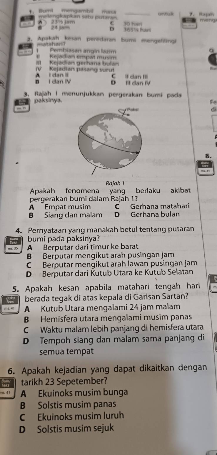 Bumi mengambil mcs untal 7. Rajah
melengkapkan satu putaran.
“ ” 23½ jam meng
C 30 hari
B 24 Jam D 365¼ hari
2. Apakah kesan peredaran bumi mengelilingi
matahari?
I Pembiasan angin lazim
a
II Kejadian empat musim
III Kejadian gerhana bulan
V Kejadian pasang surut

A I dan II C ll dan III
B I dan IV D III dan IV
3. Rajah I menunjukkan pergerakan bumi pada
oor paksinya. Fe
m. 3
dì
8.
Rajah 1
Apakah fenomena yang berlaku akibat
pergerakan bumi dalam Rajah 1?
A Empat musim C Gerhana matahari
B Siang dan malam D Gerhana bulan
4. Pernyataan yang manakah betul tentang putaran
bumi pada paksinya?
ms. 35 A Berputar dari timur ke barat
B Berputar mengikut arah pusingan jam
C Berputar mengikut arah lawan pusingan jam
D Berputar dari Kutub Utara ke Kutub Selatan
5. Apakah kesan apabila matahari tengah hari
berada tegak di atas kepala di Garisan Sartan?
A Kutub Utara mengalami 24 jam malam
B Hemisfera utara mengalami musim panas
C Waktu malam lebih panjang di hemisfera utara
D Tempoh siang dan malam sama panjang di
semua tempat
6. Apakah kejadian yang dapat dikaitkan dengan
leks tarikh 23 Sepetember?
ns. 41 A Ekuinoks musim bunga
B Solstis musim panas
C Ekuinoks musim luruh
D Solstis musim sejuk