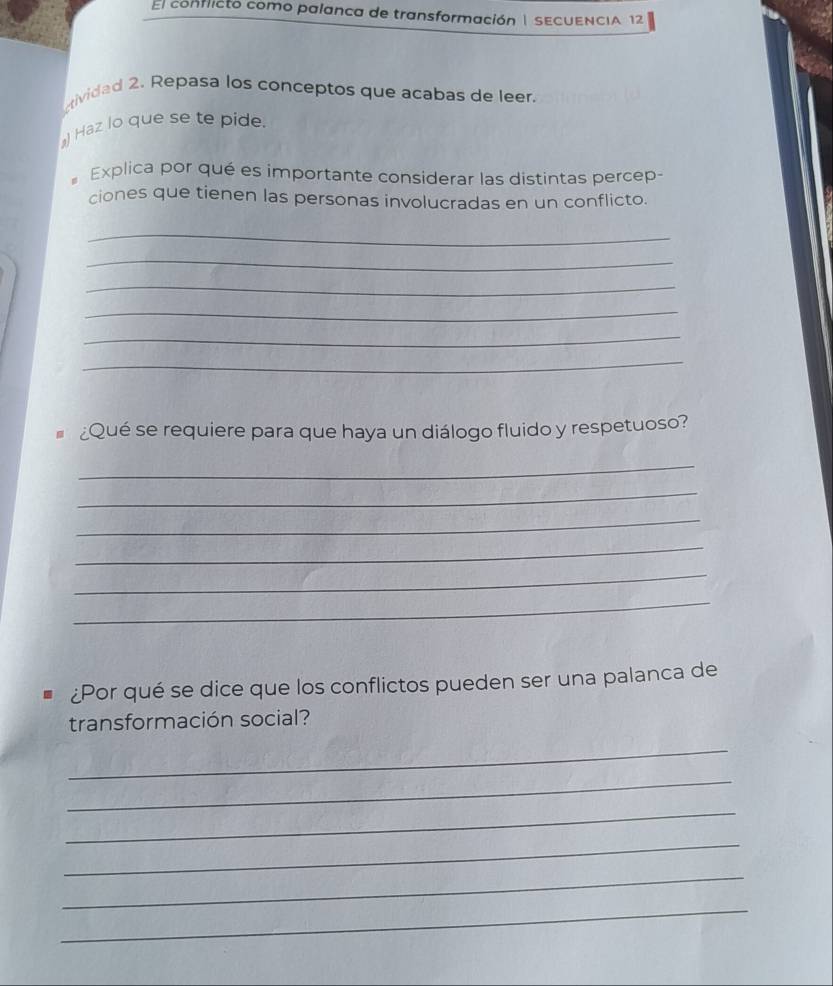 El conflicto como palanca de transformación| SECUENCIA 12 
ividad 2. Repasa los conceptos que acabas de leer. 
) Haz lo que se te pide. 
Explica por qué es importante considerar las distintas percep- 
ciones que tienen las personas involucradas en un conflicto. 
_ 
_ 
_ 
_ 
_ 
_ 
¿Qué se requiere para que haya un diálogo fluido y respetuoso? 
_ 
_ 
_ 
_ 
_ 
_ 
¿Por qué se dice que los conflictos pueden ser una palanca de 
transformación social? 
_ 
_ 
_ 
_ 
_ 
_