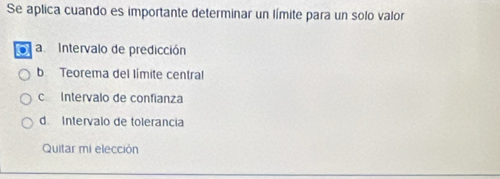 Se aplica cuando es importante determinar un límite para un solo valor
a Intervalo de predicción
b Teorema del límite central
c Intervalo de confianza
d Intervalo de tolerancia
Quitar mi elección