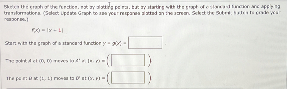 Sketch the graph of the function, not by plotting points, but by starting with the graph of a standard function and applying 
transformations. (Select Update Graph to see your response plotted on the screen. Select the Submit button to grade your 
response.)
f(x)=|x+1|
Start with the graph of a standard function y=g(x)=□. 
The point A at (0,0) moves to A' at (x,y)=(□ ). 
The point B at (1,1) moves to B' at (x,y)=(□ ).