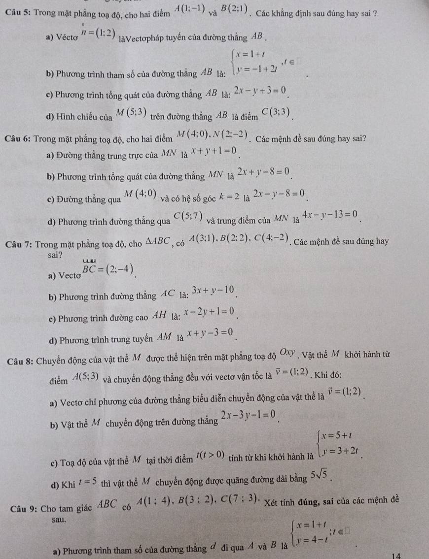 Trong mặt phẳng toạ độ, cho hai điểm A(1;-1) và B(2;1). Các khẳng định sau đúng hay sai ?
a) Vécto beginarrayr 1 nendarray =(1:2) à Vectơpháp tuyến của đường thẳng AB
b) Phương trình tham số của đường thẳng AB là: beginarrayl x=1+t y=-1+2tendarray. ,t∈
c) Phương trình tổng quát của đường thẳng AB là: 2x-y+3=0
d) Hình chiếu của M(5;3) trên đường thắng AB là điểm C(3;3)
Câu 6: Trong mặt phẳng toạ độ, cho hai điểm M(4:0).N(2:-2). Các mệnh đề sau đúng hay sai?
a) Đường thẳng trung trực của MN 1a^(x+y+1)=0
b) Phương trình tổng quát của đường thẳng MN là a^(2x+y-8)=0
c) Đường thẳng qua M(4;0) và có hệ số góc k=2 là 2x-y-8=0
d) Phương trình đường thẳng qua C(5;7) và trung điểm của MN là 4x-y-13=0
Câu 7: Trong mặt phẳng toạ độ, cho △ ABC , có A(3:1),B(2:2),C(4;-2). Các mệnh đề sau đúng hay
sai?
a) Vecto beginarrayr uul BCendarray =(2:-4).
b) Phương trình đường thẳng AC là: 3x+y-10
c) Phương trình đường cao AH là: x-2y+1=0
d) Phương trình trung tuyến AM là x+y-3=0
Câu 8: Chuyển động của vật thể Mỹ được thể hiện trên mặt phẳng toại dhat QOxy. Vật thể M khởi hành từ
điểm A(5;3) và chuyển động thẳng đều với vectơ vận tốc là vector v=(1;2). Khi đó:
a) Vectơ chỉ phương của đường thẳng biểu diễn chuyền động của vật thể là vector v=(1;2).
b) Vật thể Mỹ chuyển động trên đường thẳng 2x-3y-1=0.
c) Toạ độ của vật thể Mô tại thời điểm t(t>0) tính từ khi khởi hành là beginarrayl x=5+t y=3+2tendarray.
d) Khi t=5 thì vật thể Mỹ chuyển động được quãng đường dài bằng 5sqrt(5).
Câu 9: Cho tam giác ABC có A(1;4),B(3;2),C(7;3). Xét tính đúng, sai của các mệnh đề
sau.
a) Phương trình tham số của đường thẳng đ đi qua A và B là beginarrayl x=1+t y=4-tendarray. ;t∈ □
14