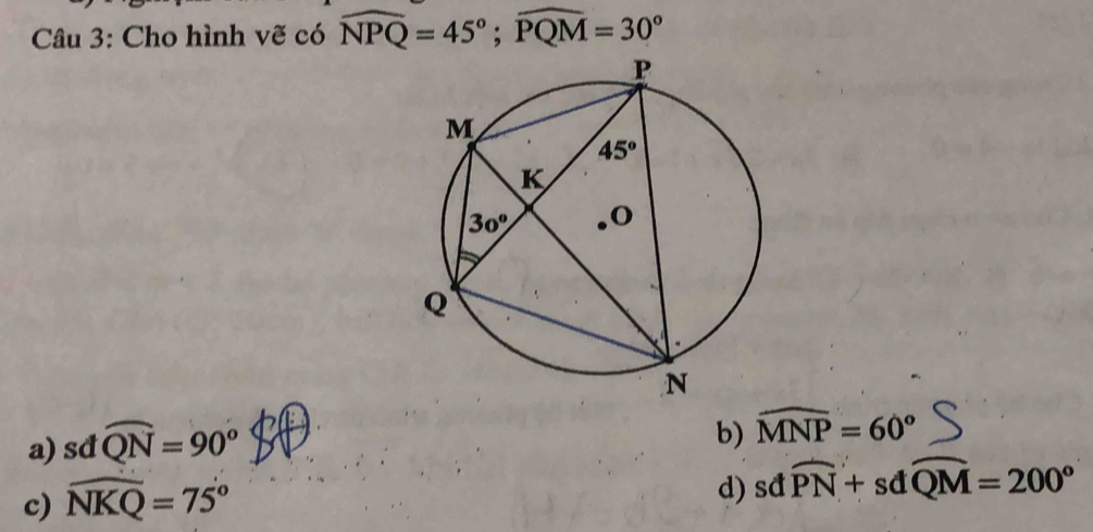 Cho hình vẽ có widehat NPQ=45°;widehat PQM=30°
a) sdwidehat QN=90°
b) widehat MNP=60°
c) widehat NKQ=75°
d) sdwidehat PN+sdwidehat QM=200°