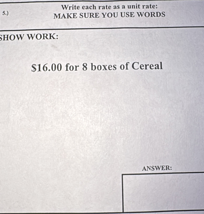 Write each rate as a unit rate: 
5.) 
MAKE SURE YOU USE WORDS 
SHOW WORK:
$16.00 for 8 boxes of Cereal 
ANSWER: