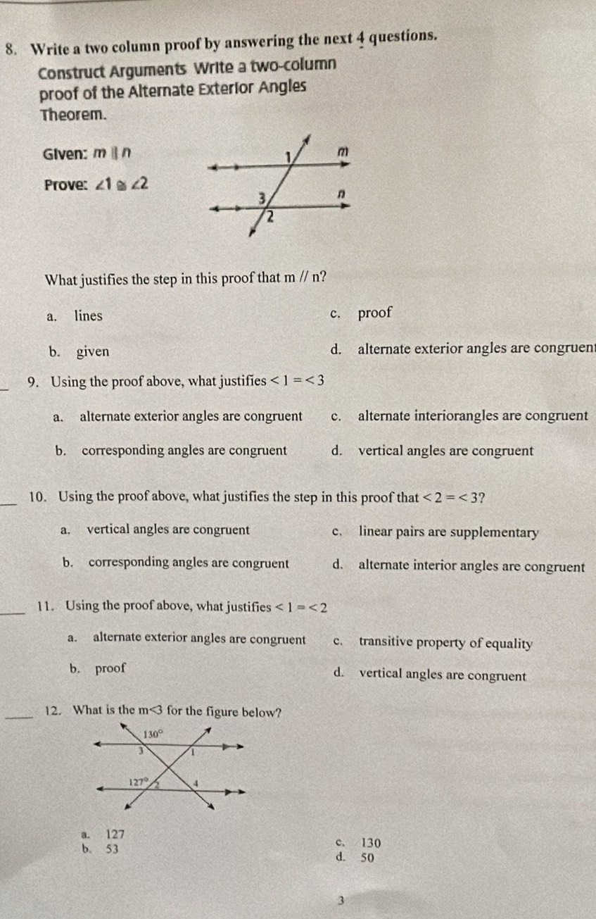 Write a two column proof by answering the next 4 questions.
Construct Arguments Write a two-column
proof of the Alternate Exterior Angles
Theorem.
Given: mparallel n
Prove: ∠ 1. ∠ 2
What justifies the step in this proof that mparallel n
a. lines c. proof
b. given d. alternate exterior angles are congruent
9. Using the proof above, what justifies ∠ 1=∠ 3
a. alternate exterior angles are congruent c. alternate interiorangles are congruent
b. corresponding angles are congruent d. vertical angles are congruent
_10. Using the proof above, what justifies the step in this proof that ∠ 2=∠ 3 ?
a. vertical angles are congruent c. linear pairs are supplementary
b. corresponding angles are congruent d. alternate interior angles are congruent
_11. Using the proof above, what justifies ∠ 1=∠ 2
a. alternate exterior angles are congruent c. transitive property of equality
b. proof d. vertical angles are congruent
_12. What is the m<3</tex> for the figure below?
a. 127
b。 53 c. 130
d. 50
3