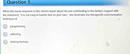 When the nurse responds to the client's report about his son contributing to the family's support with
the statement, "It is not easy to handle that on your own," she iilustrates the therapeutic communication
technique of
paraphrasing.
reflecting.
sharing feelings.