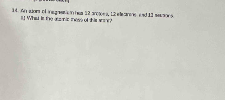 An atom of magnesium has 12 protons, 12 electrons, and 13 neutrons. 
a) What is the atomic mass of this atom?